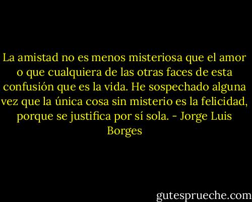 La amistad no es menos misteriosa que el amor o que cualquiera de las otras faces de esta confusión que es la vida. He sospechado alguna vez que la única cosa sin misterio es la felicidad, porque se justifica por sí sola. - Jorge Luis Borges