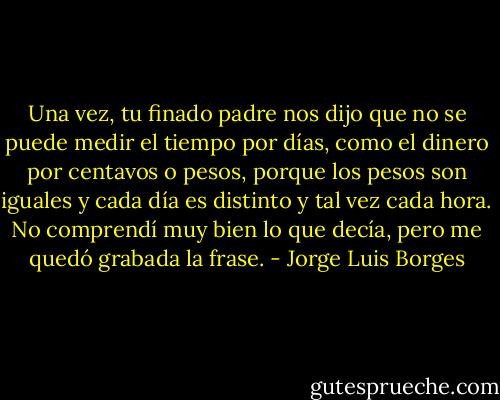 Una vez, tu finado padre nos dijo que no se puede medir el tiempo por días, como el dinero por centavos o pesos, porque los pesos son iguales y cada día es distinto y tal vez cada hora. No comprendí muy bien lo que decía, pero me quedó grabada la frase. - Jorge Luis Borges