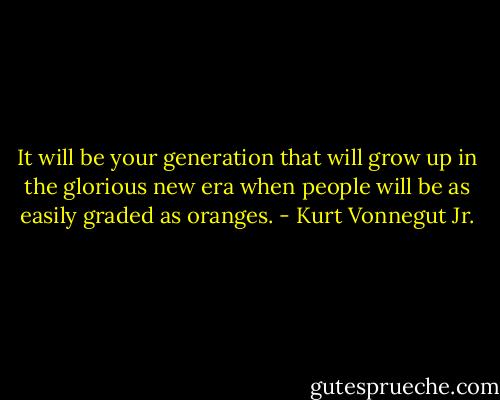 It will be your generation that will grow up in the glorious new era when people will be as easily graded as oranges. - Kurt Vonnegut Jr.