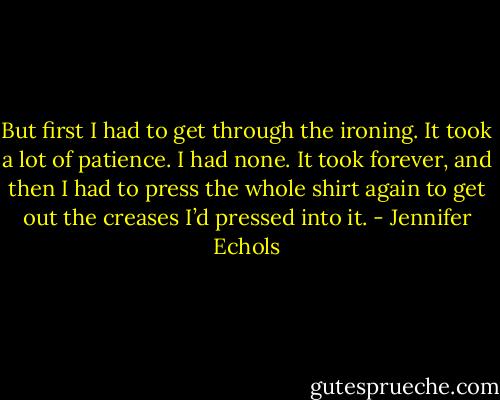 But first I had to get through the ironing. It took a lot of patience. I had none. It took forever, and then I had to press the whole shirt again to get out the creases I’d pressed into it. - Jennifer Echols