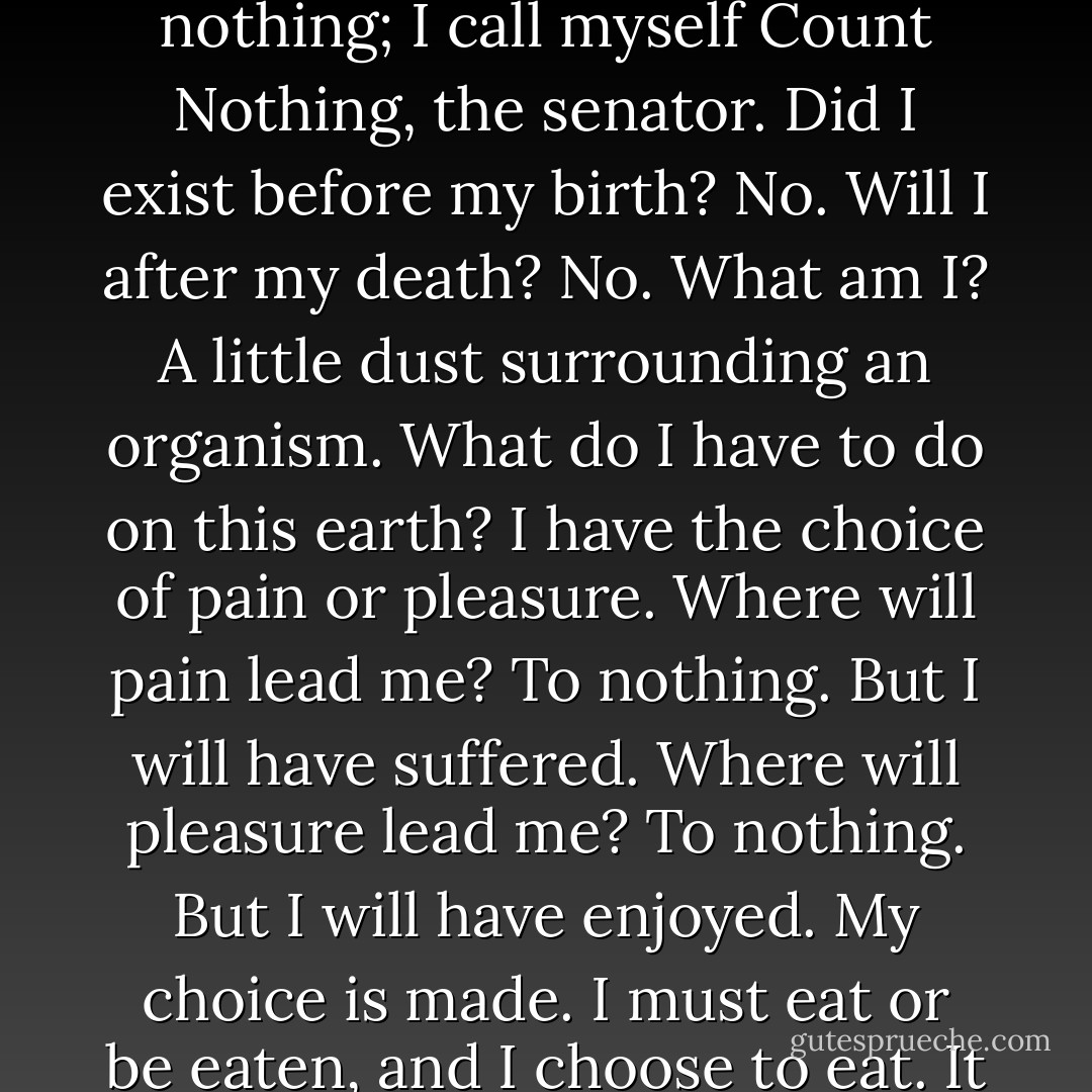 Sacrificing earth to paradise is like leaving your fortune to a corpse. I'm not that stupid. Duped by the Infinite! I am nothing; I call myself Count Nothing, the senator. Did I exist before my birth? No. Will I after my death? No. What am I? A little dust surrounding an organism. What do I have to do on this earth? I have the choice of pain or pleasure. Where will pain lead me? To nothing. But I will have suffered. Where will pleasure lead me? To nothing. But I will have enjoyed. My choice is made. I must eat or be eaten, and I choose to eat. It is better to be the tooth than the grass. That's my philosophy. - Victor Hugo