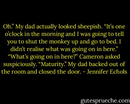 Oh.” My dad actually looked sheepish. “It’s one o’clock in the morning and I was going to tell you to shut the monkey up and go to bed. I didn’t realise what was going on in here.”<br />“What’s going on in here?” Cameron asked suspiciously.<br />“Maturity.” My dad backed out of the room and closed the door. - Jennifer Echols