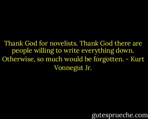 Thank God for novelists. Thank God there are people willing to write everything down. Otherwise, so much would be forgotten. - Kurt Vonnegut Jr.