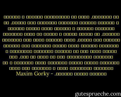 يا للفظاعة. حفنة من الاغبياء، يضربون و يخنقون و يسحقون ليحموا سلطانهم المشؤوم على الشعب. ان الوحشية تزداد، و القسوة تغدو شريعة الوجود فتأملي. ان بعضهم يضرب، و ينطلق من قيده كالوحوش مطمئنا إلى فجوره. انهم مصابون بظمأ الى التعذيب شهواني، مصابون بذلك الداء الكريه، داء العبيد الذين يباح لهم أن يظهروا غرائزهم المنحطة، و عاداتهم البهيمية؛ بكل ما فيهم من قوة. اما الاخرون فشهوة الثأر تسممهم، انهم يصبحون، و قد اخبلتهم الضربات، بكما و عميانا، لقد افسد الشعب، الشعب بكامله. - Maxim Gorky