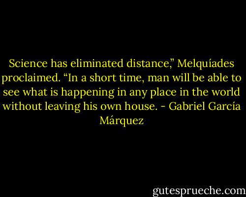 Science has eliminated distance,” Melquíades proclaimed. “In a short time, man will be able to see what is happening in any place in the world without leaving his own house. - Gabriel García Márquez