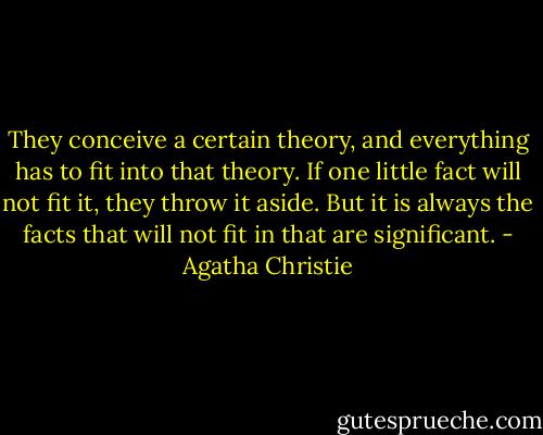 They conceive a certain theory, and everything has to fit into that theory. If one little fact will not fit it, they throw it aside. But it is always the facts that will not fit in that are significant. - Agatha Christie