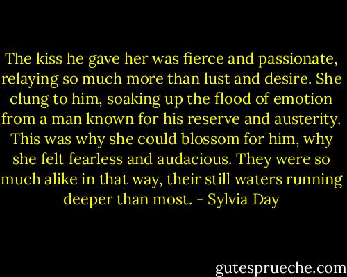 The kiss he gave her was fierce and passionate, relaying so much more than lust and desire. She clung to him, soaking up the flood of emotion from a man known for his reserve and austerity. This was why she could blossom for him, why she felt fearless and audacious. They were so much alike in that way, their still waters running deeper than most. - Sylvia Day