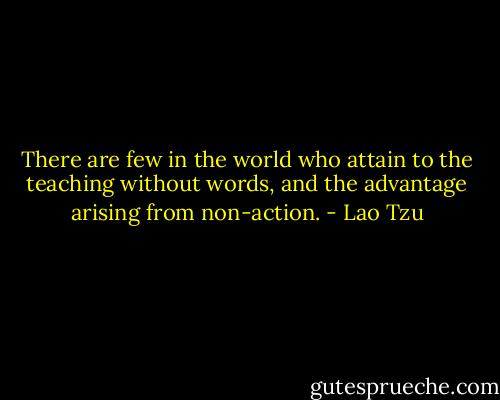 There are few in the world who attain to the teaching without words, and the advantage arising from non-action. - Lao Tzu