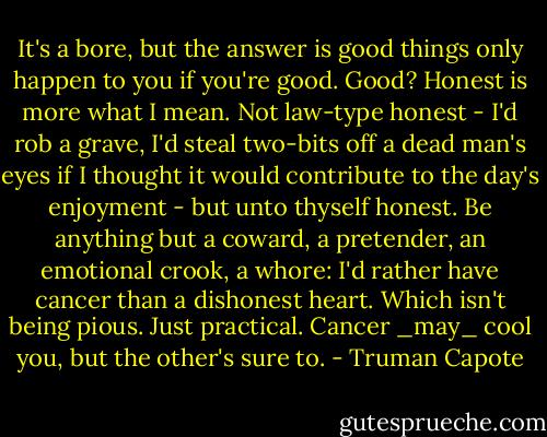 It's a bore, but the answer is good things only happen to you if you're good. Good? Honest is more what I mean. Not law-type honest - I'd rob a grave, I'd steal two-bits off a dead man's eyes if I thought it would contribute to the day's enjoyment - but unto thyself honest. Be anything but a coward, a pretender, an emotional crook, a whore: I'd rather have cancer than a dishonest heart. Which isn't being pious. Just practical. Cancer _may_ cool you, but the other's sure to. - Truman Capote