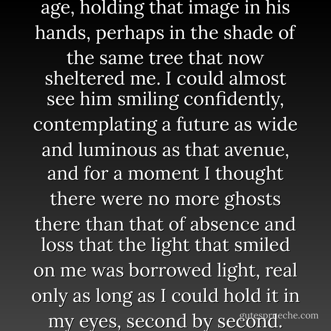 I imagined Julián Caraxat my age, holding that image in his hands, perhaps in the shade of the same tree that now sheltered me. I could almost see him smiling confidently, contemplating a future as wide and luminous as that avenue, and for a moment I thought there were no more ghosts there than that of absence and loss that the light that smiled on me was borrowed light, real only as long as I could hold it in my eyes, second by second. - Carlos Ruiz Zafón