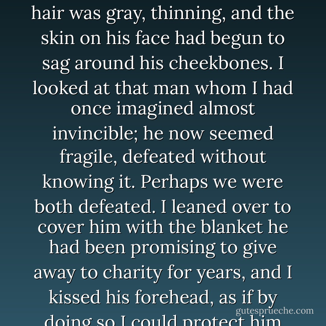 I found my father asleep in his dining-room armchair, with a blanket over his legs and his favorite book open in his hands--a copy of Voltaire's Candide, which he reread a couple of times a year, the only times I heard him laugh heartily. I observed him: his hair was gray, thinning, and the skin on his face had begun to sag around his cheekbones. I looked at that man whom I had once imagined almost invincible; he now seemed fragile, defeated without knowing it. Perhaps we were both defeated. I leaned over to cover him with the blanket he had been promising to give away to charity for years, and I kissed his forehead, as if by doing so I could protect him from the invisible threads that kept him away from me, from that tiny apartment, and from my memories, as if I believed that with that kiss I could deceive time and convince it to pass us by, to return some other day, some other life. - Carlos Ruiz Zafón