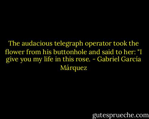 The audacious telegraph operator took the flower from his buttonhole and said to her: "I give you my life in this rose. - Gabriel García Márquez