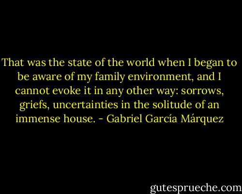 That was the state of the world when I began to be aware of my family environment, and I cannot evoke it in any other way: sorrows, griefs, uncertainties in the solitude of an immense house. - Gabriel García Márquez