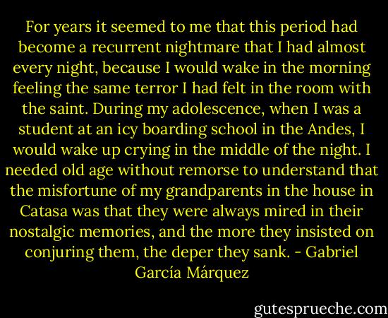 For years it seemed to me that this period had become a recurrent nightmare that I had almost every night, because I would wake in the morning feeling the same terror I had felt in the room with the saint. During my adolescence, when I was a student at an icy boarding school in the Andes, I would wake up crying in the middle of the night. I needed old age without remorse to understand that the misfortune of my grandparents in the house in Catasa was that they were always mired in their nostalgic memories, and the more they insisted on conjuring them, the deper they sank. - Gabriel García Márquez