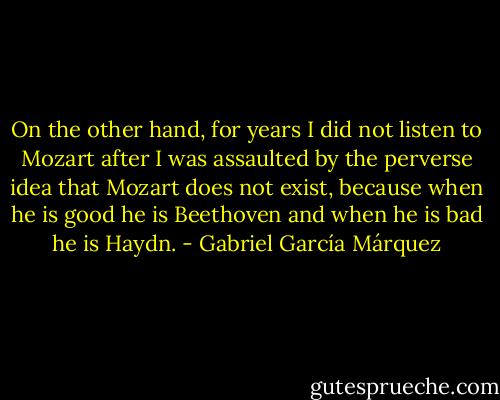 On the other hand, for years I did not listen to Mozart after I was assaulted by the perverse idea that Mozart does not exist, because when he is good he is Beethoven and when he is bad he is Haydn. - Gabriel García Márquez