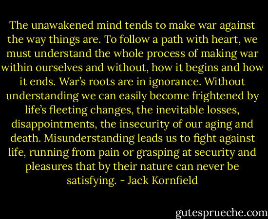 The unawakened mind tends to make war against the way things are. To follow a path with heart, we must understand the whole process of making war within ourselves and without, how it begins and how it ends. War’s roots are in ignorance. Without understanding we can easily become frightened by life’s fleeting changes, the inevitable losses, disappointments, the insecurity of our aging and death. Misunderstanding leads us to fight against life, running from pain or grasping at security and pleasures that by their nature can never be satisfying. - Jack Kornfield