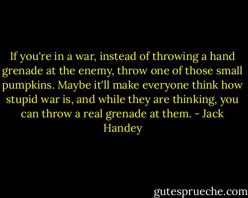 If you're in a war, instead of throwing a hand grenade at the enemy, throw one of those small pumpkins. Maybe it'll make everyone think how stupid war is, and while they are thinking, you can throw a real grenade at them. - Jack Handey