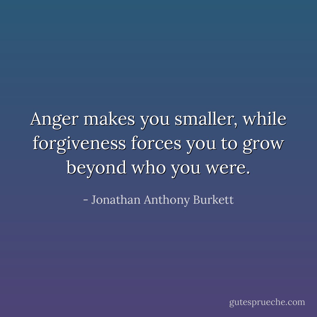 Anger makes you smaller, while forgiveness forces you to grow beyond who you were. - Jonathan Anthony Burkett