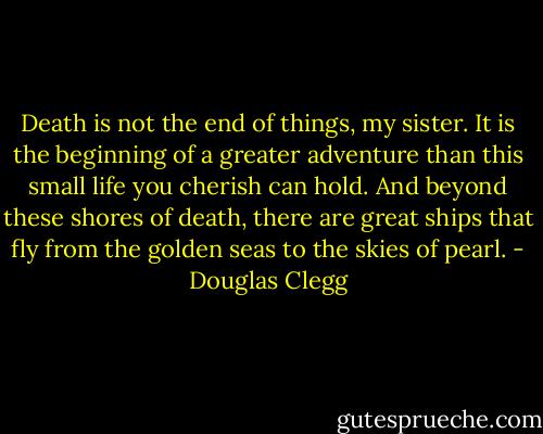 Death is not the end of things, my sister. It is the beginning of a greater adventure than this small life you cherish can hold. And beyond these shores of death, there are great ships that fly from the golden seas to the skies of pearl. - Douglas Clegg