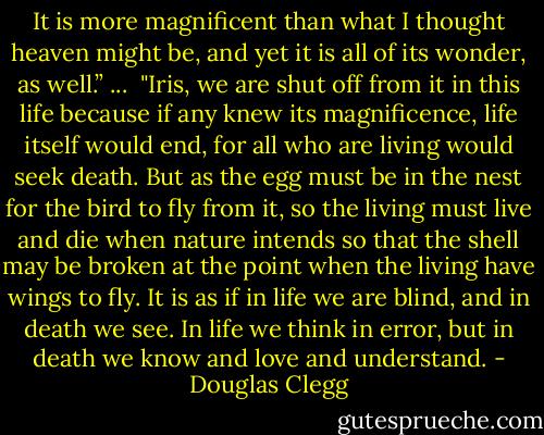 It is more magnificent than what I thought heaven might be, and yet it is all of its wonder, as well.”<br />... <br />"Iris, we are shut off from it in this life because if any knew its magnificence, life itself would end, for all who are living would seek death. But as the egg must be in the nest for the bird to fly from it, so the living must live and die when nature intends so that the shell may be broken at the point when the living have wings to fly. It is as if in life we are blind, and in death we see. In life we think in error, but in death we know and love and understand. - Douglas Clegg