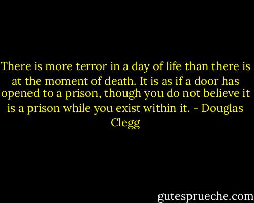 There is more terror in a day of life than there is at the moment of death. It is as if a door has opened to a prison, though you do not believe it is a prison while you exist within it. - Douglas Clegg