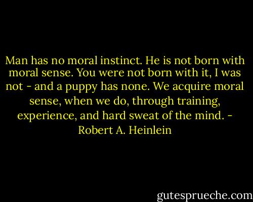 Man has no moral instinct. He is not born with moral sense. You were not born with it, I was not - and a puppy has none. We acquire moral sense, when we do, through training, experience, and hard sweat of the mind. - Robert A. Heinlein