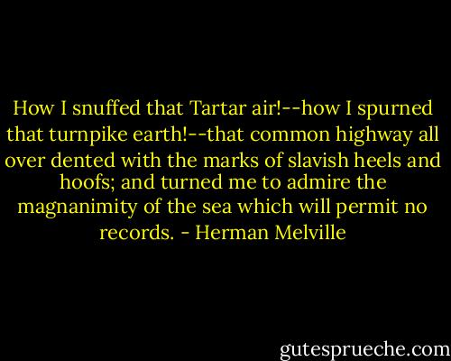 How I snuffed that Tartar air!--how I spurned that turnpike earth!--that common highway all over dented with the marks of slavish heels and hoofs; and turned me to admire the magnanimity of the sea which will permit no records. - Herman Melville