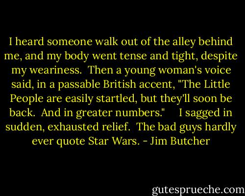 I heard someone walk out of the alley behind me, and my body went tense and tight, despite my weariness.  Then a young woman's voice said, in a passable British accent, "The Little People are easily startled, but they'll soon be back.  And in greater numbers."<br />    I sagged in sudden, exhausted relief.  The bad guys hardly ever quote Star Wars. - Jim Butcher