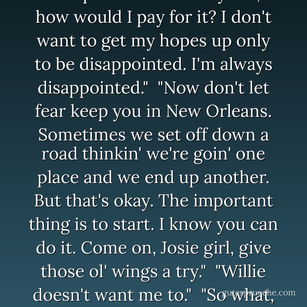 Why you frettin', Jo? You not sure?"<br /><br />I inhaled my tears in order to speak. "I'm sure I want to go, but I'm not sure it's possible.Why would they accept me? And if they did, how would I pay for it? I don't want to get my hopes up only to be disappointed. I'm always disappointed."<br /><br />"Now don't let fear keep you in New Orleans. Sometimes we set off down a road thinkin' we're goin' one place and we end up another. But that's okay. The important thing is to start. I know you can do it. Come on, Josie girl, give those ol' wings a try."<br /><br />"Willie doesn't want me to."<br /><br />"So what, you gonna stay here just so you can clean her house and run around with all the naked crazies in the Quarter? You got a bigger story than that. - Ruta Sepetys