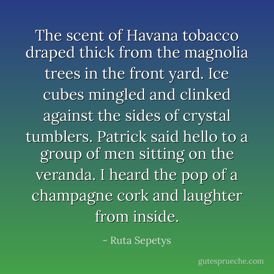 The scent of Havana tobacco draped thick from the magnolia trees in the front yard. Ice cubes mingled and clinked against the sides of crystal tumblers. Patrick said hello to a group of men sitting on the veranda. I heard the pop of a champagne cork and laughter from inside. - Ruta Sepetys
