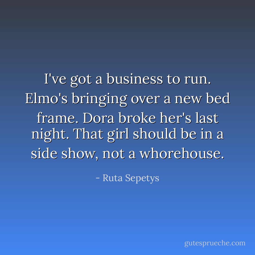 I've got a business to run. Elmo's bringing over a new bed frame. Dora broke her's last night. That girl should be in a side show, not a whorehouse. - Ruta Sepetys
