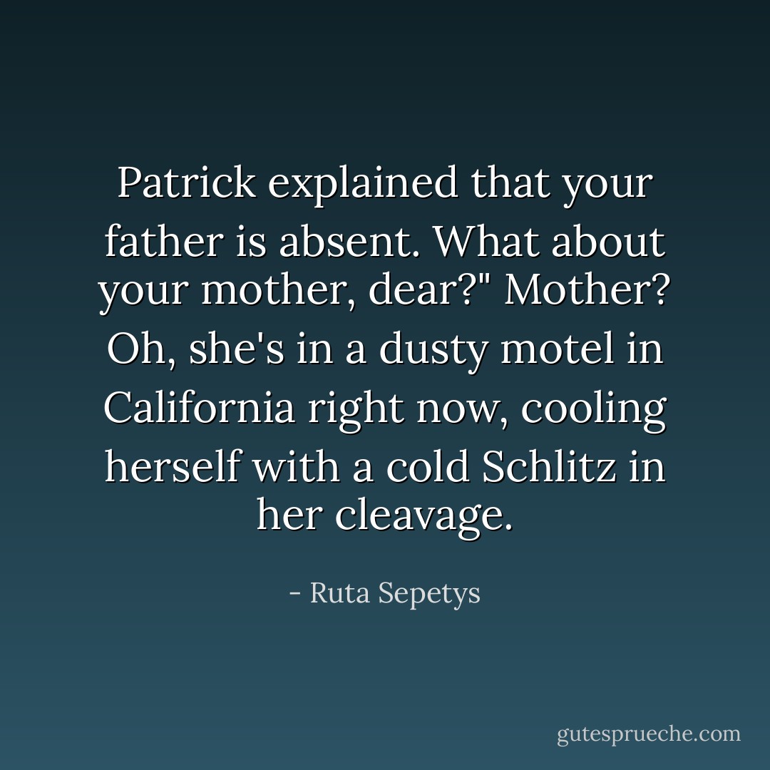 Patrick explained that your father is absent. What about your mother, dear?"<br />Mother? Oh, she's in a dusty motel in California right now, cooling herself with a cold Schlitz in her cleavage. - Ruta Sepetys