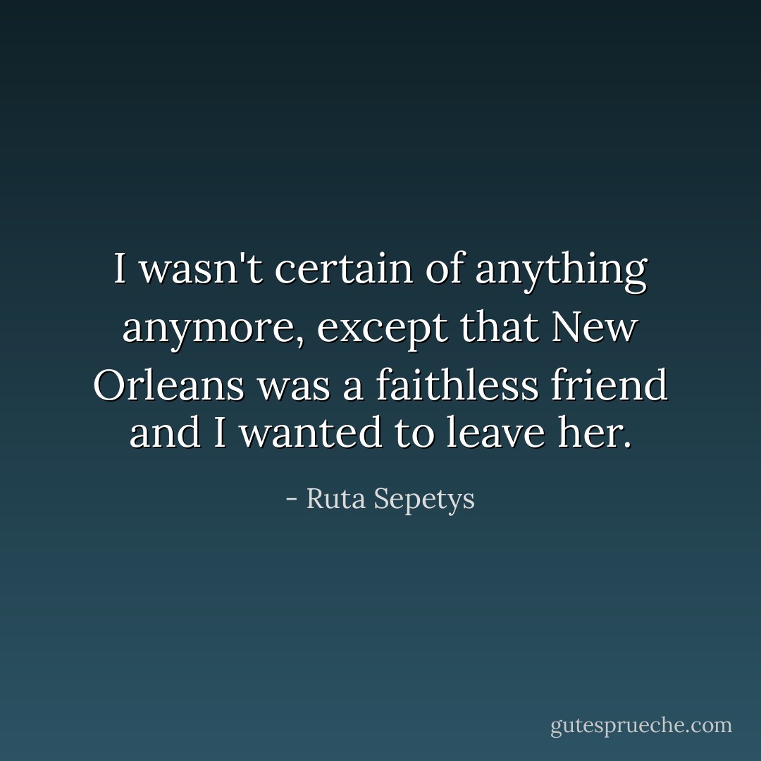 I wasn't certain of anything anymore, except that New Orleans was a faithless friend and I wanted to leave her. - Ruta Sepetys