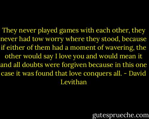 They never played games with each other, they never had tow worry where they stood, because if either of them had a moment of wavering, the other would say I love you and would mean it and all doubts were forgiven because in this one case it was found that love conquers all. - David Levithan