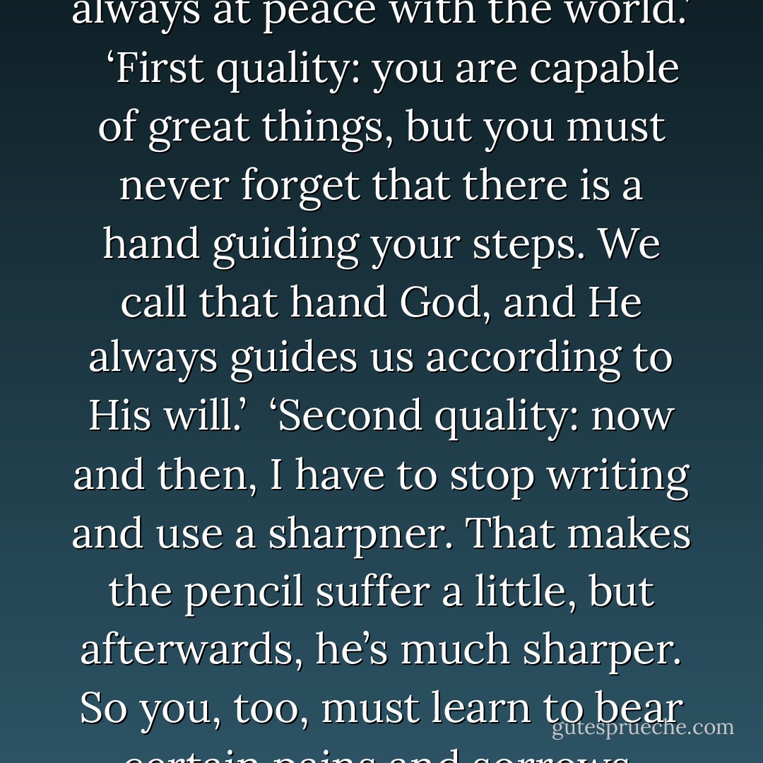 A boy was watching his grandmother write a letter. At one point he asked:<br /> <br />‘Are you writing a story about what we’ve done? Is it a story about me?’<br /> His grandmother stopped writing her letter and said to her grandson:<br /> I am writing about you, actually, but more important than the words is the pencil I’m using. I hope you will be like this pencil when you grow up.’<br /> <br />Intrigued, the boy looked at the pencil. It didn’t seem very special.<br /> ‘But it’s just like any other pencil I’ve ever seen!’<br /> <br />‘That depends on how you look at things. It has five qualities which, if you manage to hang on them, will make you a person who is always at peace with the world.’<br /> <br />‘First quality: you are capable of great things, but you must never forget that there is a hand guiding your steps. We call that hand God, and He always guides us according to His will.’<br /> ‘Second quality: now and then, I have to stop writing and use a sharpner. That makes the pencil suffer a little, but afterwards, he’s much sharper. So you, too, must learn to bear certain pains and sorrows, because they will make you a better person.<br /> ‘Third quality: the pencil always allows us to use an eraser to rub out any mistakes. This means that correcting something we did is not necessarily a bad thing; it helps to keep us on the road to justice.’<br /> ‘Fourth quality: what really matters in a pencil is not its wooden exterior, but the graphite inside. So always pay attention to what is happening inside you.’<br /> ‘Finally, the pencil’s fifth quality: it always leaves a mark. in just the same way, you should know that everything you do in life will leave a mark, so try to be conscious of that in your every action - Paulo Coelho