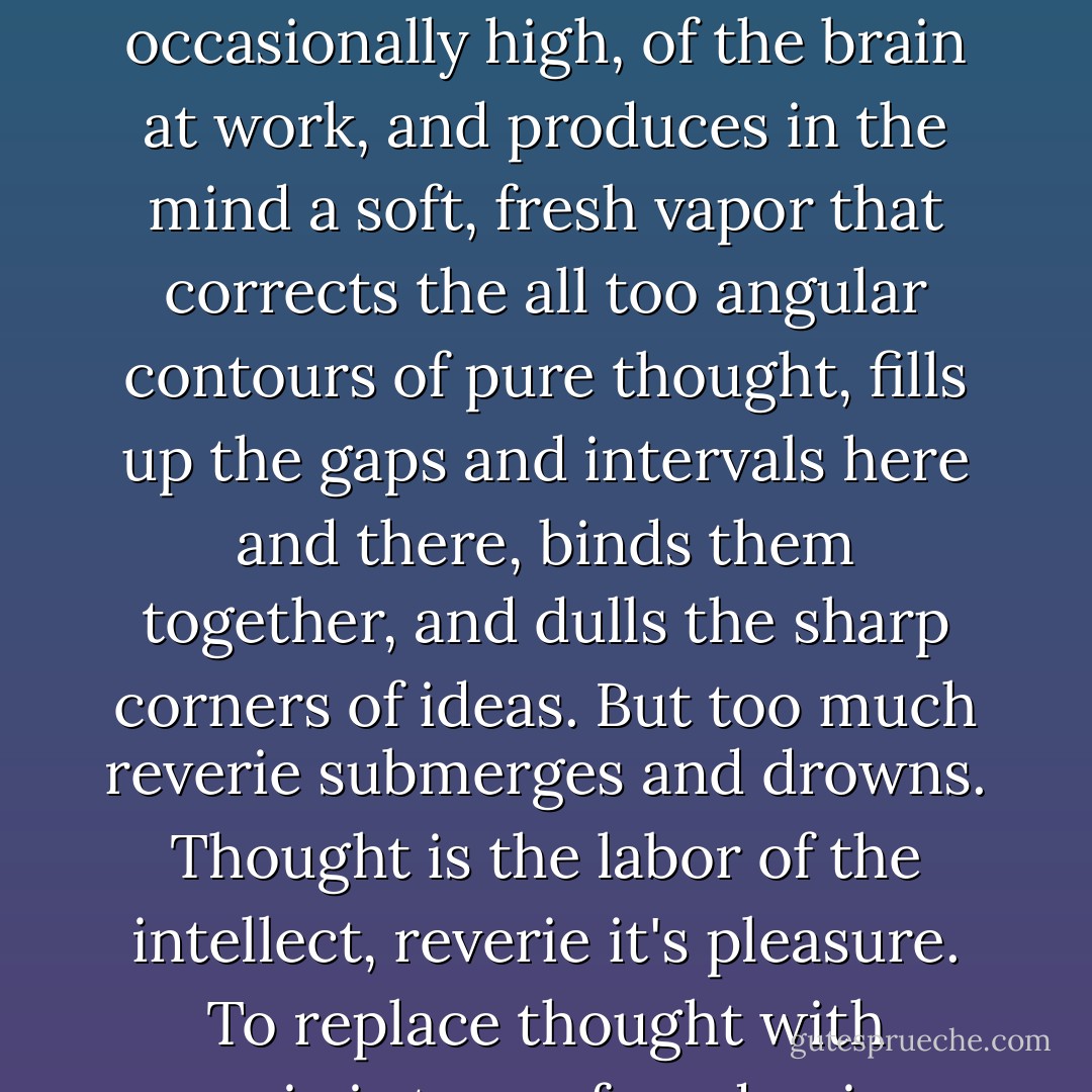 A certain amount of reverie is good, like a narcotic in discreet doses. It soothes the fever, occasionally high, of the brain at work, and produces in the mind a soft, fresh vapor that corrects the all too angular contours of pure thought, fills up the gaps and intervals here and there, binds them together, and dulls the sharp corners of ideas. But too much reverie submerges and drowns. Thought is the labor of the intellect, reverie it's pleasure. To replace thought with reverie is to confound poison with nourishment. - Victor Hugo