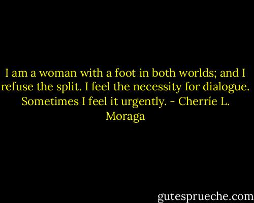 I am a woman with a foot in both worlds; and I refuse the split. I feel the necessity for dialogue. Sometimes I feel it urgently. - Cherríe L. Moraga
