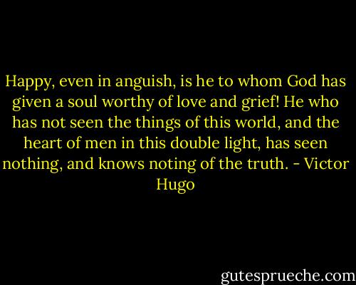 Happy, even in anguish, is he to whom God has given a soul worthy of love and grief! He who has not seen the things of this world, and the heart of men in this double light, has seen nothing, and knows noting of the truth. - Victor Hugo