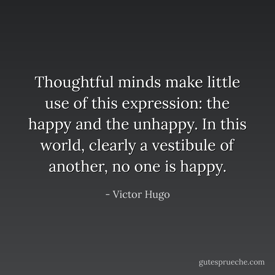 Thoughtful minds make little use of this expression: the happy and the unhappy. In this world, clearly a vestibule of another, no one is happy. - Victor Hugo
