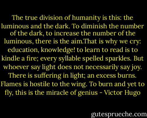 The true division of humanity is this: the luminous and the dark.<br />To diminish the number of the dark, to increase the number of the luminous, there is the aim.That is why we cry: education, knowledge! to learn to read is to kindle a fire; every syllable spelled sparkles.<br />But whoever say light does not necessarily say joy.<br />There is suffering in light; an excess burns. Flames is hostile to the wing. To burn and yet to fly, this is the miracle of genius - Victor Hugo