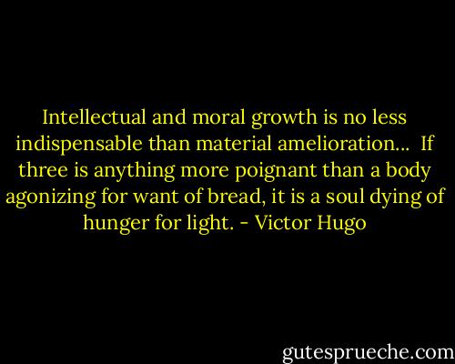Intellectual and moral growth is no less indispensable than material amelioration...<br /><br />If three is anything more poignant than a body agonizing for want of bread, it is a soul dying of hunger for light. - Victor Hugo