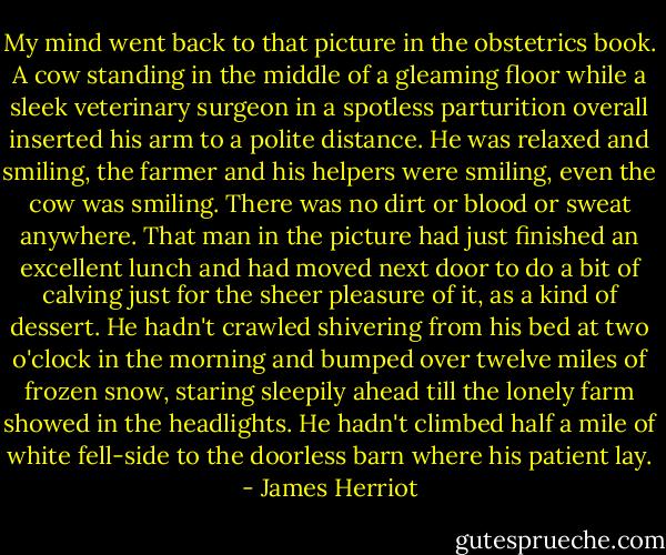 My mind went back to that picture in the obstetrics book. A cow standing in the middle of a gleaming floor while a sleek veterinary surgeon in a spotless parturition overall inserted his arm to a polite distance. He was relaxed and smiling, the farmer and his helpers were smiling, even the cow was smiling. There was no dirt or blood or sweat anywhere.<br />That man in the picture had just finished an excellent lunch and had moved next door to do a bit of calving just for the sheer pleasure of it, as a kind of dessert. He hadn't crawled shivering from his bed at two o'clock in the morning and bumped over twelve miles of frozen snow, staring sleepily ahead till the lonely farm showed in the headlights. He hadn't climbed half a mile of white fell-side to the doorless barn where his patient lay. - James Herriot