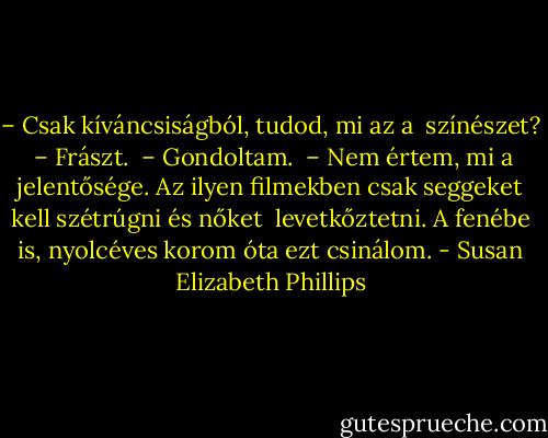 – Csak kíváncsiságból, tudod, mi az a <br />színészet? <br />– Frászt. <br />– Gondoltam. <br />– Nem értem, mi a jelentősége. Az ilyen filmekben csak seggeket kell szétrúgni és nőket <br />levetkőztetni. A fenébe is, nyolcéves korom óta ezt csinálom. - Susan Elizabeth Phillips