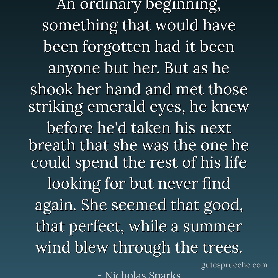 An ordinary beginning, something that would have been forgotten had it been anyone but her. But as he shook her hand and met those striking emerald eyes, he knew before he'd taken his next breath that she was the one he could spend the rest of his life looking for but never find again. She seemed that good, that perfect, while a summer wind blew through the trees. - Nicholas Sparks