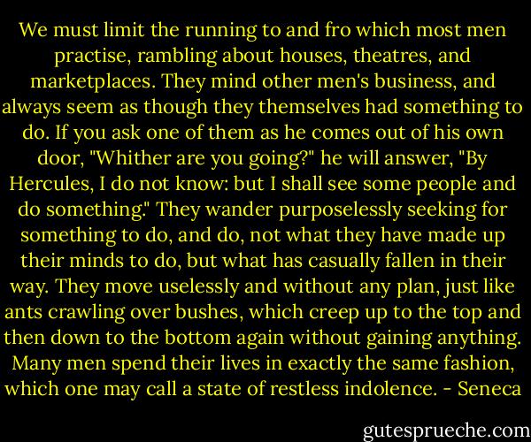 We must limit the running to and fro which most men practise, rambling about houses, theatres, and marketplaces. They mind other men's business, and always seem as though they themselves had something to do. If you ask one of them as he comes out of his own door, "Whither are you going?" he will answer, "By Hercules, I do not know: but I shall see some people and do something." They wander purposelessly seeking for something to do, and do, not what they have made up their minds to do, but what has casually fallen in their way. They move uselessly and without any plan, just like ants crawling over bushes, which creep up to the top and then down to the bottom again without gaining anything. Many men spend their lives in exactly the same fashion, which one may call a state of restless indolence. - Seneca