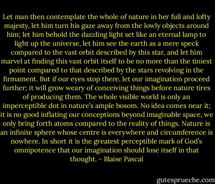 Let man then contemplate the whole of nature in her full and lofty majesty, let him turn his gaze away from the lowly objects around him; let him behold the dazzling light set like an eternal lamp to light up the universe, let him see the earth as a mere speck compared to the vast orbit described by this star, and let him marvel at finding this vast orbit itself to be no more than the tiniest point compared to that described by the stars revolving in the firmament. But if our eyes stop there, let our imagination proceed further; it will grow weary of conceiving things before nature tires of producing them. The whole visible world is only an imperceptible dot in nature’s ample bosom. No idea comes near it; it is no good inflating our conceptions beyond imaginable space, we only bring forth atoms compared to the reality of things. Nature is an infinite sphere whose centre is everywhere and circumference is nowhere. In short it is the greatest perceptible mark of God’s omnipotence that our imagination should lose itself in that thought. - Blaise Pascal