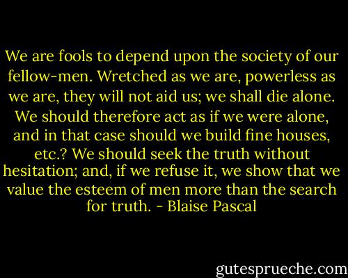We are fools to depend upon the society of our fellow-men. Wretched as we are, powerless as we are, they will not aid us; we shall die alone. We should therefore act as if we were alone, and in that case should we build fine houses, etc.? We should seek the truth without hesitation; and, if we refuse it, we show that we value the esteem of men more than the search for truth. - Blaise Pascal