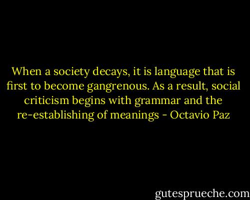 When a society decays, it is language that is first to become gangrenous. As a result, social criticism begins with grammar and the re-establishing of meanings - Octavio Paz