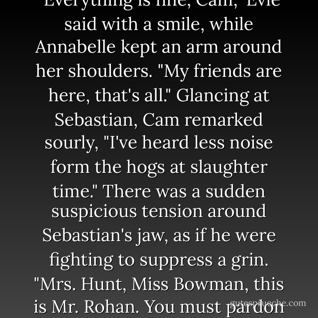 Upon seeing Evie, her friends rushed toward her with unladylike squeals, and Evie let out her own laughing shriek as they collided in a circle of tightly hugging arms and exuberant kisses. In their shared excitement, the three young women continued to exclaim and scream, until someone burst into the room.<br />It was Cam, his eyes wide, his breathing fast, as if he had come at a dead run. His alert gaze flashed across the room, taking in the situation. Slowly his lean frame relaxed. "Damn," he muttered. "I thought something was wrong."<br />"Everything is fine, Cam," Evie said with a smile, while Annabelle kept an arm around her shoulders. "My friends are here, that's all."<br />Glancing at Sebastian, Cam remarked sourly, "I've heard less noise form the hogs at slaughter time."<br />There was a sudden suspicious tension around Sebastian's jaw, as if he were fighting to suppress a grin. "Mrs. Hunt, Miss Bowman, this is Mr. Rohan. You must pardon his lack of tact, as he is..."<br />"A ruffian?" Daisy suggested innocently.<br />This time Sebastian could not prevent a smile. "I was going to say 'unused to the presence of ladies at the club.'"<br />"Is that what the are?" Cam asked, casting a dubious glance at the visitors, his attention lingering for a moment on Daisy's small face.<br />Pointedly ignoring Cam, Daisy spoke to Annabelle. "I've always heard that Gypsies are known for their charm. An unfounded myth, it seems."<br />Cam's golden eyes narrowed into tigerish slits. - Lisa Kleypas