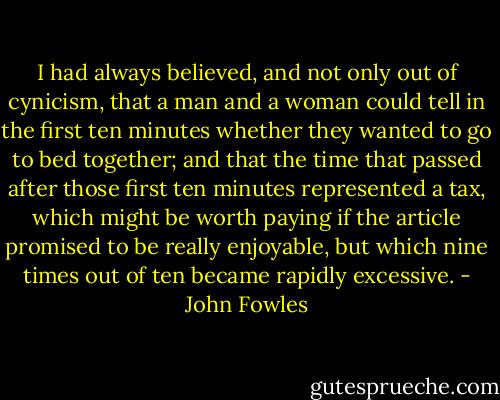 I had always believed, and not only out of cynicism, that a man and a woman could tell in the first ten minutes whether they wanted to go to bed together; and that the time that passed after those first ten minutes represented a tax, which might be worth paying if the article promised to be really enjoyable, but which nine times out of ten became rapidly excessive. - John Fowles